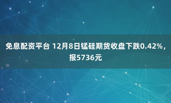 免息配资平台 12月8日锰硅期货收盘下跌0.42%，报5736元