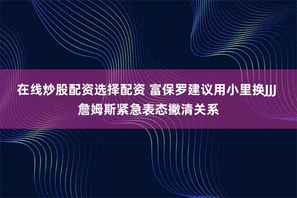 在线炒股配资选择配资 富保罗建议用小里换JJJ 詹姆斯紧急表态撇清关系