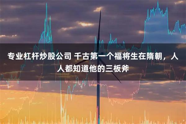 专业杠杆炒股公司 千古第一个福将生在隋朝，人人都知道他的三板斧