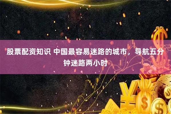 股票配资知识 中国最容易迷路的城市，导航五分钟迷路两小时