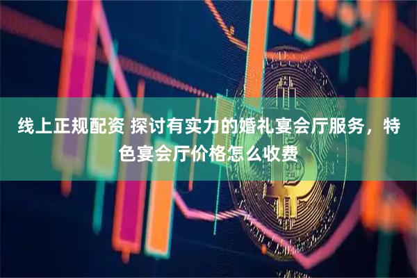 线上正规配资 探讨有实力的婚礼宴会厅服务，特色宴会厅价格怎么收费