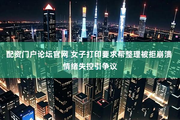 配资门户论坛官网 女子打印要求帮整理被拒崩溃 情绪失控引争议
