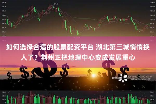 如何选择合适的股票配资平台 湖北第三城悄悄换人了？荆州正把地理中心变成发展重心