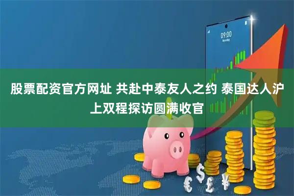 股票配资官方网址 共赴中泰友人之约 泰国达人沪上双程探访圆满收官