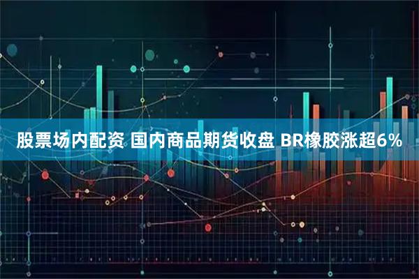 股票场内配资 国内商品期货收盘 BR橡胶涨超6%