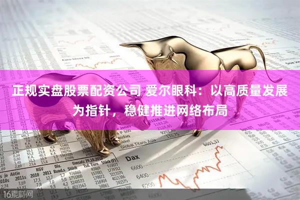 正规实盘股票配资公司 爱尔眼科：以高质量发展为指针，稳健推进网络布局