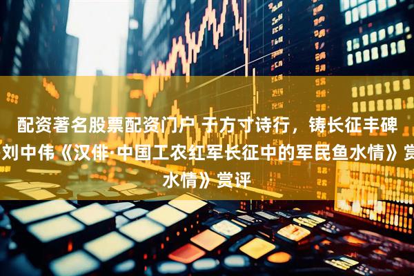 配资著名股票配资门户 于方寸诗行，铸长征丰碑——刘中伟《汉俳·中国工农红军长征中的军民鱼水情》赏评