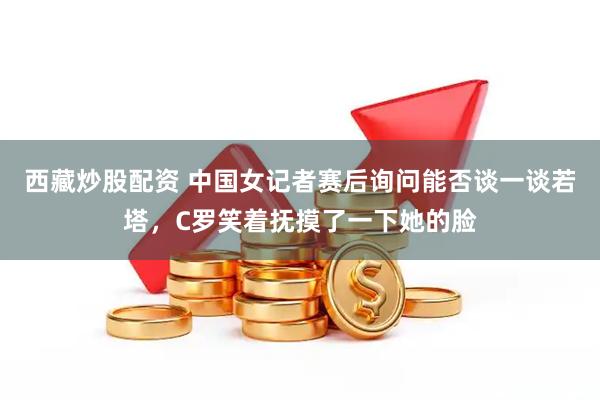 西藏炒股配资 中国女记者赛后询问能否谈一谈若塔，C罗笑着抚摸了一下她的脸