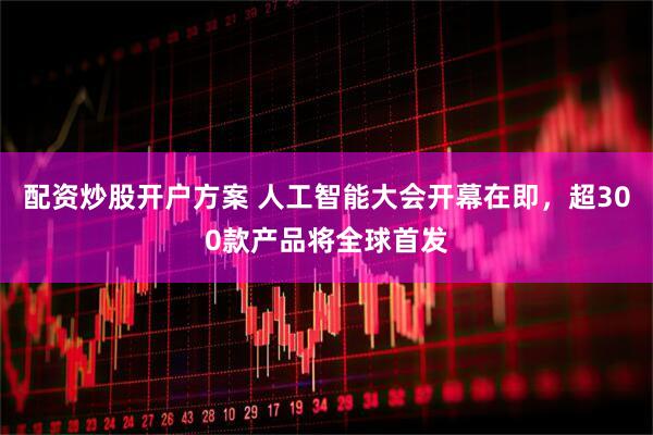 配资炒股开户方案 人工智能大会开幕在即，超300款产品将全球首发
