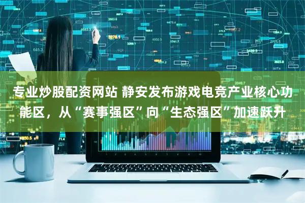 专业炒股配资网站 静安发布游戏电竞产业核心功能区，从“赛事强区”向“生态强区”加速跃升