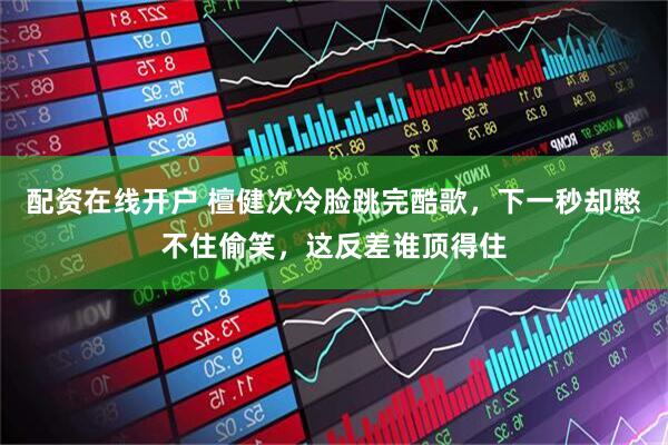 配资在线开户 檀健次冷脸跳完酷歌，下一秒却憋不住偷笑，这反差谁顶得住